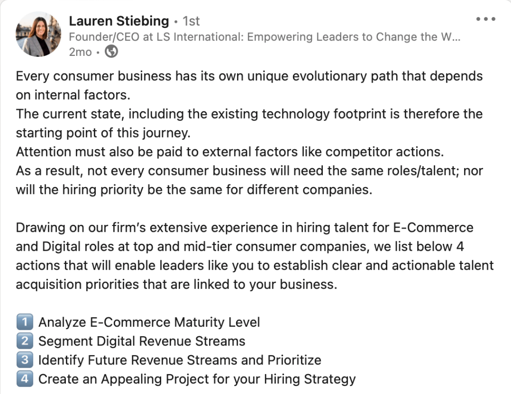 
 Lauren Stiebing
Lauren Stiebing
• 1st
Founder/CEO at LS International: Empowering Leaders to Change the World
2mo •  2 months ago

Every consumer business has its own unique evolutionary path that depends on internal factors.
The current state, including the existing technology footprint is therefore the starting point of this journey.
Attention must also be paid to external factors like competitor actions.
As a result, not every consumer business will need the same roles/talent; nor will the hiring priority be the same for different companies.

Drawing on our firm’s extensive experience in hiring talent for E-Commerce and Digital roles at top and mid-tier consumer companies, we list below 4 actions that will enable leaders like you to establish clear and actionable talent acquisition priorities that are linked to your business.

1️⃣ Analyze E-Commerce Maturity Level
2️⃣ Segment Digital Revenue Streams
3️⃣ Identify Future Revenue Streams and Prioritize
4️⃣ Create an Appealing Project for your Hiring Strategy